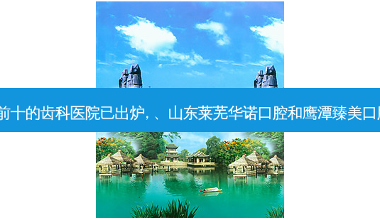 2023国内排前十的齿科医院已出炉, 、山东莱芜华诺口腔和鹰潭臻美口腔医院都上榜-第1张图片-唯美资讯网 2023国内排前十的齿科医院已出炉, 、山东莱芜华诺口腔和鹰潭臻美口腔医院都上榜-第1张图片-唯美资讯网