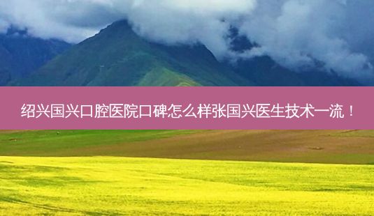绍兴国兴口腔医院口碑怎么样张国兴医生技术!-第1张图片-唯美资讯网 绍兴国兴口腔医院口碑怎么样张国兴医生技术!-第1张图片-唯美资讯网