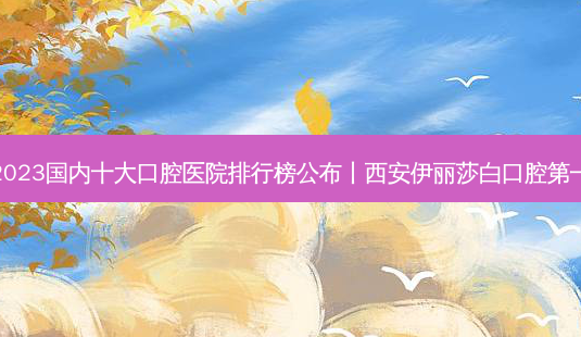 2023国内十大口腔医院排行榜公布丨西安伊丽莎白口腔第一-第1张图片-唯美资讯网