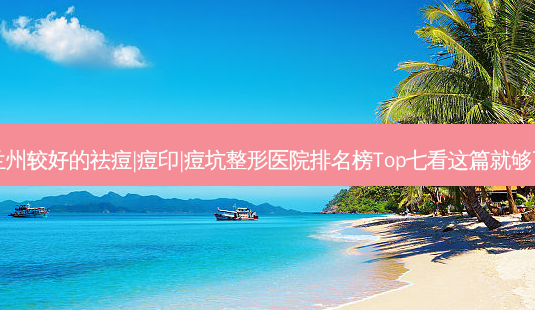 兰州较好的祛痘|痘印|痘坑整形医院排名榜Top七看这篇就够了-第1张图片-唯美资讯网 兰州较好的祛痘|痘印|痘坑整形医院排名榜Top七看这篇就够了-第1张图片-唯美资讯网