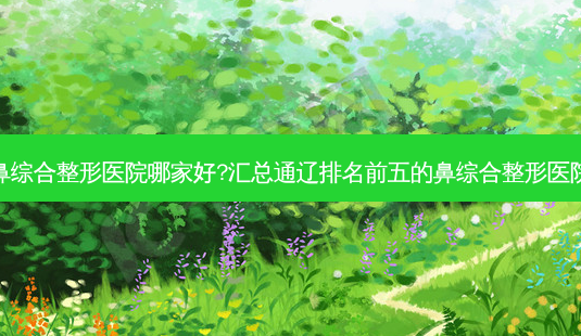 通辽鼻综合整形医院哪家好?汇总通辽排名前五的鼻综合整形医院名单-第1张图片-唯美资讯网