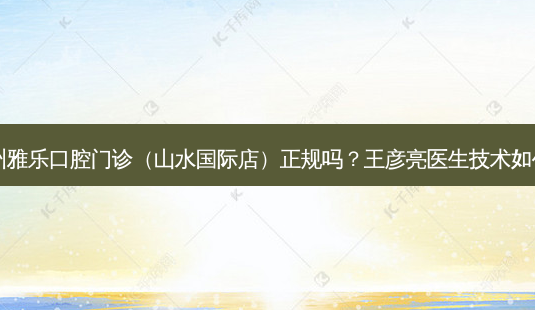 杭州雅乐口腔门诊（山水国际店）正规吗？王彦亮医生技术如何？-第1张图片-唯美资讯网