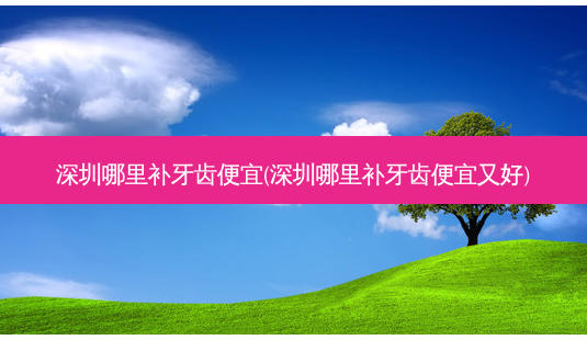 深圳哪里补牙齿便宜(深圳哪里补牙齿便宜又好)-第1张图片-唯美资讯网