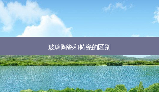 玻璃陶瓷和铸瓷的区别-第1张图片-唯美资讯网