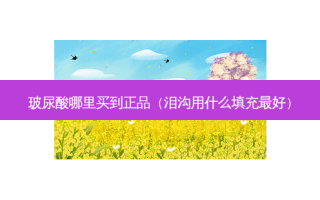 玻尿酸哪里买到正品（泪沟用什么填充好）