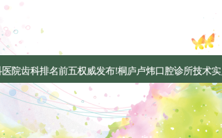 国内大齿科医院齿科排名前五发布!桐庐卢炜口腔诊所技术实力位居榜首