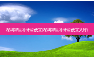 深圳哪里补牙齿便宜(深圳哪里补牙齿便宜又好)