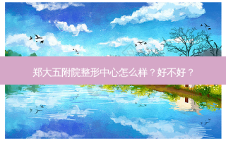 郑大五附院整形中心怎么样？好不好？