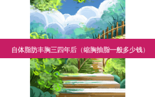 自体脂肪丰胸三四年后（缩胸抽脂一般多少钱）