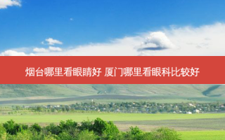 烟台哪里看眼睛好 厦门哪里看眼科比较好