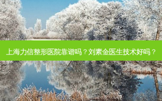 上海力信整形医院靠谱吗？刘素金医生技术好吗？