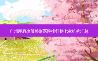 广州厚唇改薄整形医院排行榜七家机构汇总