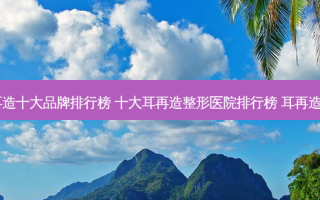 2023耳再造十大品牌排行榜 十大耳再造整形医院排行榜 耳再造10大品牌