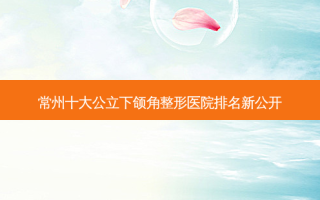 常州十大公立下颌角整形医院排名新公开