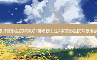 温州吸脂整形医院哪家好?排名榜上这4家整形医院常被推荐!案例