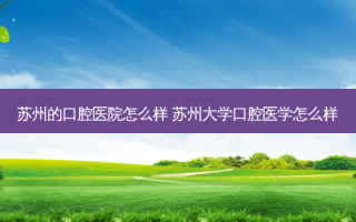 苏州的口腔医院怎么样 苏州大学口腔医学怎么样