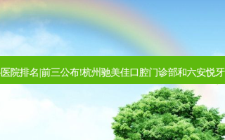 2023国内十大齿科医院排名|前三公布!杭州驰美佳口腔门诊部和六安悦牙口腔门诊部哪个好?