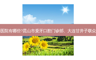 国内排名前三的齿科医院有哪些?昆山市爱牙口腔门诊部、大连甘井子联众口腔诊所都名列在榜