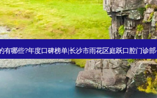 国内齿科医院排名前三的有哪些?年度口碑榜单|长沙市雨花区庭跃口腔门诊部+贵阳博尔佳口腔门诊部