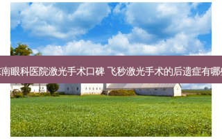 东南眼科医院激光手术口碑 飞秒激光手术的后遗症有哪些