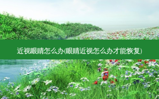 近视眼睛怎么办(眼睛近视怎么办才能恢复)