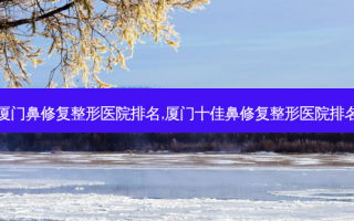 厦门鼻修复整形医院排名,厦门十佳鼻修复整形医院排名