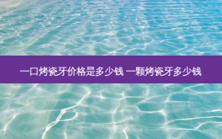 一口烤瓷牙价格是多少钱 一颗烤瓷牙多少钱