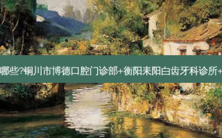 国内齿科医院排名前十位有哪些?铜川市博德口腔门诊部+衡阳耒阳白齿牙科诊所+中山雅美德口腔门诊部优势