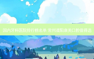 国内牙科医院排行榜名单 常州溧阳康美口腔值得选