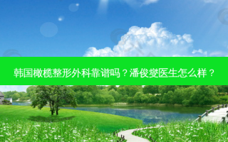 韩国橄榄整形外科靠谱吗？潘俊燮医生怎么样？