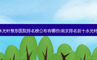 南京好的水光针整形医院排名榜公布有哪些(南京排名前十水光针整形医院)