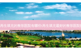 南昌再生填充的整形医院有哪些(再生填充好的整形医院排名)