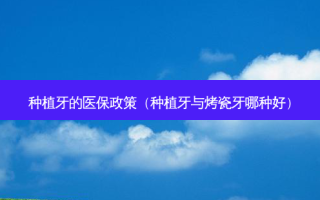 种植牙的医保政策（种植牙与烤瓷牙哪种好）
