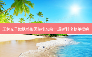 玉林光子嫩肤整形医院排名前十,新排名榜单揭晓