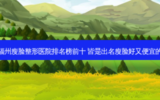打卡福州瘦脸整形医院排名榜前十 皆是出名瘦脸好又便宜的瘦脸
