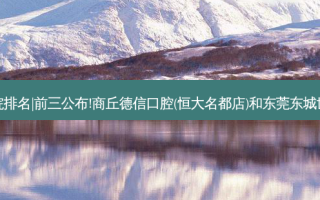 2023国内十大齿科医院排名|前三公布!商丘德信口腔(恒大名都店)和东莞东城世代口腔门诊部哪个好?