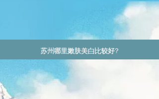 苏州哪里嫩肤美白比较好?