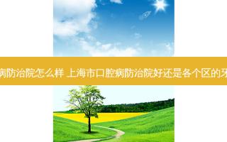 上海口腔病防治院怎么样 上海市口腔病防治院好还是各个区的牙防所好啊