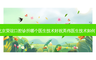 北京荣谊口腔诊所哪个医生技术好祝英伟医生技术如何？