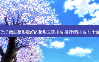 2023鸡西光子嫩肤整形好的整形医院排名|排行榜|排名|前十|前三名榜单